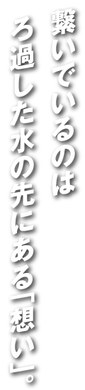 繋いでいるのは濾過した水の先にある「想い」